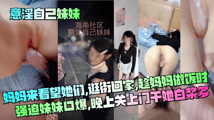 【意淫自己妹妹】妈妈来看望她们逛街回家趁妈妈做饭时强迫妹妹口爆晚上关上门干她_白浆多清晰对话_