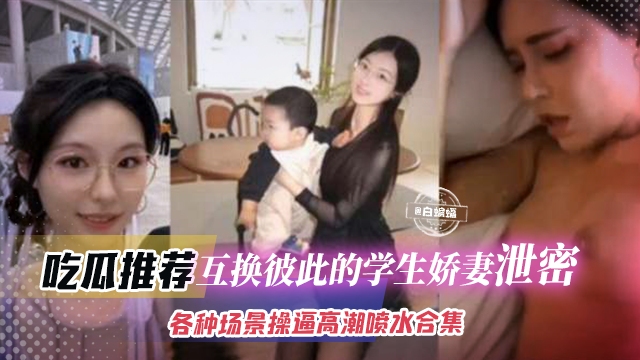 吃瓜推荐-互换彼此的学生娇妻泄密，各种场景操逼高潮喷水合集 年度稀缺资源